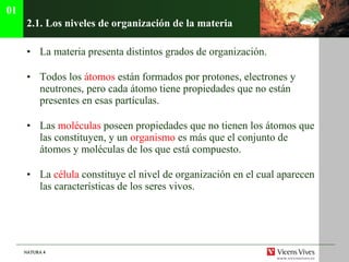 2.1. Los niveles de organizaci ón de la materia La materia presenta distintos grados de organización. Todos los  átomos  están formados por protones, electrones y neutrones, pero cada átomo tiene propiedades que no están presentes en esas partículas. Las  moléculas  poseen propiedades que no tienen los átomos que las constituyen, y un  organismo  es más que el conjunto de átomos y moléculas de los que está compuesto. La  célula  constituye el nivel de organización en el cual aparecen las características de los seres vivos. 01 
