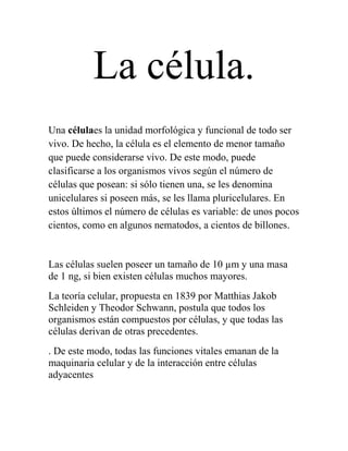 La célula.
Una célulaes la unidad morfológica y funcional de todo ser
vivo. De hecho, la célula es el elemento de menor tamaño
que puede considerarse vivo. De este modo, puede
clasificarse a los organismos vivos según el número de
células que posean: si sólo tienen una, se les denomina
unicelulares si poseen más, se les llama pluricelulares. En
estos últimos el número de células es variable: de unos pocos
cientos, como en algunos nematodos, a cientos de billones.


Las células suelen poseer un tamaño de 10 µm y una masa
de 1 ng, si bien existen células muchos mayores.
La teoría celular, propuesta en 1839 por Matthias Jakob
Schleiden y Theodor Schwann, postula que todos los
organismos están compuestos por células, y que todas las
células derivan de otras precedentes.
. De este modo, todas las funciones vitales emanan de la
maquinaria celular y de la interacción entre células
adyacentes
 