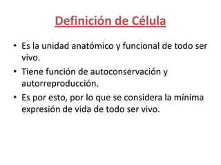 Definición de Célula
• Es la unidad anatómico y funcional de todo ser
  vivo.
• Tiene función de autoconservación y
  autorreproducción.
• Es por esto, por lo que se considera la mínima
  expresión de vida de todo ser vivo.
 