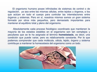 El organismo humano posee infinidades de sistemas de control o de
regulación, ya sea entre las mismas células, entre tejidos u órganos, o los
que actúan en todo el cuerpo para controlar las interrelaciones entre
órganos y sistemas. Pero en sí, nosotros mismos somos un gran sistema
formado por otros más pequeños, pero demasiado importantes para
mantener el equilibrio total y pleno del organismo.
Absolutamente cada proceso fisiológico coordinado que mantienen la
mayoría de los estados estables en el organismo son tan complejos y
peculiares que se le ha asignado el término homeóstasis, es decir, una
condición que puede variar, pero es relativamente constante. Por lo que
podemos comprender que cada molécula, célula, tejido, órgano y sistema
contribuye a mantener la homeostasia del organismo como un todo.
 