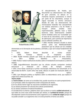 El descubrimiento de Hooke, que
                                                 documentó sus observaciones con dibujos
                                                 de gran precisión, no obtuvo en su
                                                 momento mayores comentarios ni interés
                                                 por parte de los naturalistas, aunque se
                                                 seguía buscando la mínima estructura
                                                 dotada de vida. Las observaciones del
                                                 microscopista holandés Van Leeuwenhoek
                                                 son todavía anteriores a las de Hooke e
                                                 incluyen       células        aisladas     vivas:
                                                 espermatozoides, glóbulos rojos y hasta
                                                 bacterias. Estas observaciones también
                                                 fueron recibidas como una “curiosidad” por
                                                 el resto de los naturalistas, como un objeto
                                                 de admiración, pero carente de importancia
                                                 para la reflexión científica. (4)
                                                 • 1830: Theodor Schwann estudió la célula
                                                 animal; junto con MatthiasSchleiden
                                                 postularon que las células son las unidades
elementales en la formación de las plantas y animales, y que son la base fundamental del
proceso                                                                                     vital.
•       1831:         Robert        Brown        describió        el         núcleo       celular.
•         1839:         Purkinje         observó           el         citoplasma          celular.
• 1850: Rudolf Virchow postuló que todas las células provienen de otras células.
•           1857:            Kölliker          identificó            las            mitocondrias.
• 1860: Pasteur realizó multitud de estudios sobre el metabolismo de levaduras y sobre la
asepsia.
• 1880: AugustWeismann descubrió que las células actuales comparten similitud
estructural       y      molecular       con       células      de        tiempos       remotos.
• 1931: Ernst Ruska construyó el primer microscopio electrónico de transmisión en la
Universidad de Berlín. Cuatro años más tarde, obtuvo un poder de resolución doble a la
del                                     microscopio                                       óptico.
• 1981: Lynn Margulis publica su hipótesis sobre la endosimbiosis serial, que explica el
origen de la célula eucariota. (5)
Teoría celular
La Teoría Celular, tal como se la considera hoy, puede resumirse en cuatro proposiciones:
1. En principio, todos los organismos están compuestos de células.
2. En las células tienen lugar las reacciones metabólicas de organismo.
3. Las células provienen tan solo de otras células preexistentes.
4. Las células contienen el material hereditario.
Si consideramos lo anterior, podemos decir que la célula es nuestra unidad estructural, ya
que todos los seres vivos están formados por células; es launidad de función, porque de
ella depende nuestro funcionamiento como organismo y es la unidad de origen porque no
se puede concebir a un organismo vivo si no esta presente al menos una célula.
 