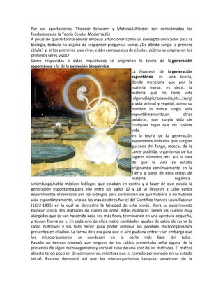 Por sus aportaciones, Theodor Schwann y MathiasSchleiden son considerados los
fundadores de la Teoría Celular Moderna.(6)
A pesar de que la teoría celular empezó a funcionar como un concepto unificador para la
biología, todavía no dejaba de responder preguntas como: ¿De dónde surgio la primera
célula? y, si los primeros sres vivos están compuestos de células. ¿cómo se originaron los
primeros seres vivos?
Como respuestas a estas inquietudes se originaron la teoría de la generación
espontánea y la de la evolución bioquimica.
                                                         La hipótesis de la generación
                                                         espontánea es una teoría,
                                                         donde menciona que por la
                                                         materia inerte, es decir, la
                                                         materia que no tiene vida
                                                          alguna(lápiz,ropasucia,etc…)surgí
                                                         a vida animal y vegetal, como su
                                                         nombre lo indica surgía vida
                                                         espontáneamente,en           otras
                                                         palabras, que surgía vida de
                                                         cualquier lugar que no tuviera
                                                         vida.
                                                         en la teoría de La generación
                                                         espontánea indicaba que surgían
                                                         gusanos del fango, moscas de la
                                                         carne podrida, organismos de los
                                                         lugares húmedos, etc. Así, la idea
                                                         de que la vida se estaba
                                                         originando continuamente en la
                                                         Tierra a partir de esos restos de
                                                         materia                  orgánica.
sinembargo,había médicos-biólogos que estaban en contra y a favor de que existía la
generación espontanea.para ello entre los siglos 17 y 18 se llevaron a cabo varios
experimentos elaborados por los biólogos para cerciorarse de que hubiera o no hubiera
vida espontáneamente, uno de los mas celebres fue el del Científico francés Louis Pasteur
(1822-1895) en la cual se demostró la falsedad de esta teoría: Para su experimento
Pasteur utilizó dos matraces de cuello de cisne. Estos matraces tienen los cuellos muy
alargados que se van haciendo cada vez más finos, terminando en una apertura pequeña,
y tienen forma de s. En cada uno de ellos metió cantidades iguales de caldo de carne (o
caldo nutritivo) y los hizo hervir para poder eliminar los posibles microorganismos
presentes en el caldo. La forma de s era para que el aire pudiera entrar y sin embargo que
los microorganismos se quedasen en la parte más baja del tubo.
Pasado un tiempo observó que ninguno de los caldos presentaba seña alguna de la
presencia de algún microorganismo y cortó el tubo de uno solo de los matraces. El matraz
abierto tardó poco en descomponerse, mientras que el cerrado permaneció en su estado
inicial. Pasteur demostró así que los microorganismos tampoco provenían de la
 
