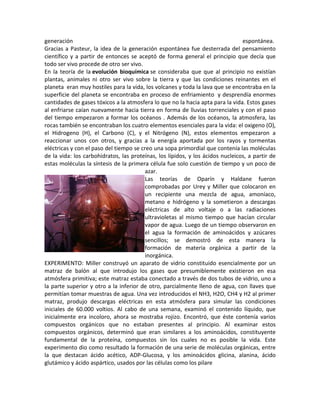 generación                                                                      espontánea.
Gracias a Pasteur, la idea de la generación espontánea fue desterrada del pensamiento
científico y a partir de entonces se aceptó de forma general el principio que decía que
todo ser vivo procede de otro ser vivo.
En la teoría de la evolución bioquímica se consideraba que que al principio no existían
plantas, animales ni otro ser vivo sobre la tierra y que las condiciones reinantes en el
planeta eran muy hostiles para la vida, los volcanes y toda la lava que se encontraba en la
superficie del planeta se encontraba en proceso de enfriamiento y desprendía enormes
cantidades de gases tóxicos a la atmosfera lo que no la hacia apta para la vida. Estos gases
al enfriarse caían nuevamente hacia tierra en forma de lluvias torrenciales y con el paso
del tiempo empezaron a formar los océanos . Además de los océanos, la atmosfera, las
rocas también se encontraban los cuatro elementos esenciales para la vida: el oxigeno (O),
el Hidrogeno (H), el Carbono (C), y el Nitrógeno (N), estos elementos empezaron a
reaccionar unos con otros, y gracias a la energía aportada por los rayos y tormentas
eléctricas y con el paso del tiempo se creo una sopa primordial que contenía las moléculas
de la vida: los carbohidratos, las proteínas, los lípidos, y los ácidos nucleicos, a partir de
estas moléculas la síntesis de la primera célula fue solo cuestión de tiempo y un poco de
                                         azar.
                                         Las teorías de Oparín y Haldane fueron
                                         comprobadas por Urey y Miller que colocaron en
                                         un recipiente una mezcla de agua, amoníaco,
                                         metano e hidrógeno y la sometieron a descargas
                                         eléctricas de alto voltaje o a las radiaciones
                                         ultravioletas al mismo tiempo que hacían circular
                                         vapor de agua. Luego de un tiempo observaron en
                                         el agua la formación de aminoácidos y azúcares
                                         sencillos; se demostró de esta manera la
                                         formación de materia orgánica a partir de la
                                         inorgánica.
EXPERIMENTO: Miller construyó un aparato de vidrio constituido esencialmente por un
matraz de balón al que introdujo los gases que presumiblemente existieron en esa
atmósfera primitiva; este matraz estaba conectado a través de dos tubos de vidrio, uno a
la parte superior y otro a la inferior de otro, parcialmente lleno de agua, con llaves que
permitían tomar muestras de agua. Una vez introducidos el NH3, H2O, CH4 y H2 al primer
matraz, produjo descargas eléctricas en esta atmósfera para simular las condiciones
iniciales de 60.000 voltios. Al cabo de una semana, examinó el contenido líquido, que
inicialmente era incoloro, ahora se mostraba rojizo. Encontró, que éste contenía varios
compuestos orgánicos que no estaban presentes al principio. Al examinar estos
compuestos orgánicos, determinó que eran similares a los aminoácidos, constituyente
fundamental de la proteína, compuestos sin los cuales no es posible la vida. Este
experimento dio como resultado la formación de una serie de moléculas orgánicas, entre
la que destacan ácido acético, ADP-Glucosa, y los aminoácidos glicina, alanina, ácido
glutámico y ácido aspártico, usados por las células como los pilare
 