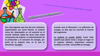 Son interrogantes que hoy día aún continúan
explorándose con sumo interés. La materia
como tal, desempeña un rol esencial en el
mundo viviente, todos los seres vivos están
compuestos de materia. La exteriorización de
la producción y el consumo de energía, por
parte de la materia viva, es lo que se
denomina “La Vida”.
Cuando cesa la liberación y la utilización de
energía, se dice que ha ocurrido la muerte
del organismo.
La materia se puede definir como todo
aquello que posee masa y ocupa un lugar en
el espacio; además, impresiona nuestros
sentidos y es inter -convertible en energía.
 