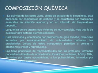 COMPOSICIÓN QUÍMICA
 . La química de los seres vivos, objeto de estudio de la bioquímica, está

dominada por compuestos de carbono y se caracteriza por reacciones
acaecidas en solución acuosa y en un intervalo de temperaturas
pequeño.
 La química de los organismos vivientes es muy compleja, más que la de

cualquier otro sistema químico conocido.
 Está dominada y coordinada por polímeros de gran tamaño, moléculas

formadas por encadenamiento de subunidades químicas; las
propiedades únicas de estos compuestos permiten a células y
organismos crecer y reproducirse.
 Los tipos principales de macromoléculas son las proteínas, formadas

por cadenas lineales de aminoácidos; los ácidos nucleicos, ADN y ARN,
formados por bases nucleotídicas, y los polisacáridos, formados por
subunidades de azúcares.

 