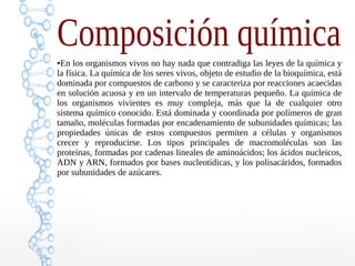 Composición química●En los organismos vivos no hay nada que contradiga las leyes de la química y
la física. La química de los seres vivos, objeto de estudio de la bioquímica, está
dominada por compuestos de carbono y se caracteriza por reacciones acaecidas
en solución acuosa y en un intervalo de temperaturas pequeño. La química de
los organismos vivientes es muy compleja, más que la de cualquier otro
sistema químico conocido. Está dominada y coordinada por polímeros de gran
tamaño, moléculas formadas por encadenamiento de subunidades químicas; las
propiedades únicas de estos compuestos permiten a células y organismos
crecer y reproducirse. Los tipos principales de macromoléculas son las
proteínas, formadas por cadenas lineales de aminoácidos; los ácidos nucleicos,
ADN y ARN, formados por bases nucleotídicas, y los polisacáridos, formados
por subunidades de azúcares.
 