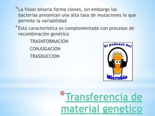 *Transferencia de
material genetico
*La fision binaria forma clones, sin embargo las
bacterias presentan una alta tasa de mutaciones lo que
permite la variabilidad
*Esta característica es complementada con procesos de
recombinación genética
TRASNFORMACION
CONJUGACION
TRASDUCCION
 