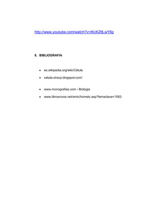 http://www.youtube.com/watch?v=IKcK29LwY8g




8. BIBLIOGRAFIA



     es.wikipedia.org/wiki/Célula

     celula-uhscp.blogspot.com/


     www.monografias.com › Biologia

     www.librosvivos.net/smtc/hometc.asp?temaclave=1063
 