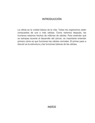 INTRODUCCIÓN



La célula es la unidad básica de la vida. Todos los organismos están
compuestos de una o más células. Como veremos después, los
humanos estamos hechos de millones de células. Para entender qué
se estropea durante el desarrollo del cáncer, es importante entender
primero cómo es que funcionan las células normales. El primer paso a
discutir es la estructura y las funciones básicas de las células.




                             INDÍCE
 