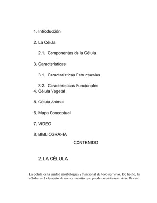 1. Introducción

   2. La Célula

      2.1. Componentes de la Célula

   3. Características

      3.1. Características Estructurales

      3.2. Características Funcionales
   4. Célula Vegetal

   5. Célula Animal

   6. Mapa Conceptual

   7. VIDEO

   8. BIBLIOGRAFIA
                              CONTENIDO



      2. LA CÉLULA


La célula es la unidad morfológica y funcional de todo ser vivo. De hecho, la
célula es el elemento de menor tamaño que puede considerarse vivo. De este
 
