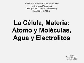 República Bolivariana de Venezuela
Universidad Yacambú
Biología y Conducta (THB-0144)
Sección ED01D0V
La Célula, Materia:
Átomo y Moléculas,
Agua y Electrolitos
Autor:
Mariangel Lobo
V-26.591.106
 