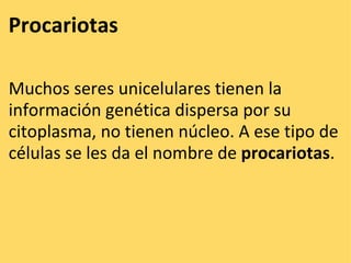 Procariotas    Muchos seres unicelulares tienen la información genética dispersa por su citoplasma, no tienen núcleo. A ese tipo de células se les da el nombre de  procariotas .  