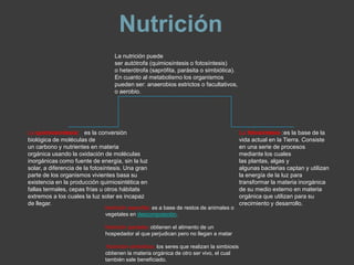 Nutrición
                                   La nutrición puede
                                   ser autótrofa (quimiosíntesis o fotosíntesis)
                                   o heterótrofa (saprófita, parásita o simbiótica).
                                   En cuanto al metabolismo los organismos
                                   pueden ser: anaerobios estrictos o facultativos,
                                   o aerobio.




La quimiosíntesis: es la conversión                                                         La fotosíntesis :es la base de la
biológica de moléculas de                                                                   vida actual en la Tierra. Consiste
un carbono y nutrientes en materia                                                          en una serie de procesos
orgánica usando la oxidación de moléculas                                                   mediante los cuales
inorgánicas como fuente de energía, sin la luz                                              las plantas, algas y
solar, a diferencia de la fotosíntesis. Una gran                                            algunas bacterias captan y utilizan
parte de los organismos vivientes basa su                                                   la energía de la luz para
existencia en la producción quimiosintética en                                              transformar la materia inorgánica
fallas termales, cepas frías u otros hábitats                                               de su medio externo en materia
extremos a los cuales la luz solar es incapaz                                               orgánica que utilizan para su
de llegar.                                                                                  crecimiento y desarrollo.
                               Nutrición saprofita: es a base de restos de animales o
                               vegetales en descomposición.

                               Nutrición parásita: obtienen el alimento de un
                               hospedador al que perjudican pero no llegan a matar

                               .Nutrición simbiótica: los seres que realizan la simbiosis
                               obtienen la materia orgánica de otro ser vivo, el cual
                               también sale beneficiado.
 