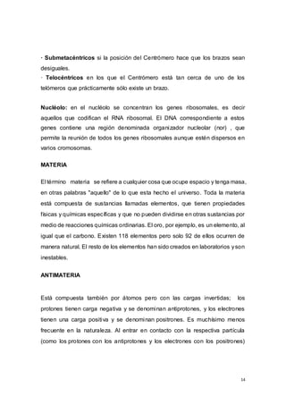 14
· Submetacéntricos si la posición del Centrómero hace que los brazos sean
desiguales.
· Telocéntricos en los que el Centrómero está tan cerca de uno de los
telómeros que prácticamente sólo existe un brazo.
Nucléolo: en el nucléolo se concentran los genes ribosomales, es decir
aquellos que codifican el RNA ribosomal. El DNA correspondiente a estos
genes contiene una región denominada organizador nucleolar (nor) , que
permite la reunión de todos los genes ribosomales aunque estén dispersos en
varios cromosomas.
MATERIA
El término materia se refiere a cualquier cosa que ocupe espacio y tenga masa,
en otras palabras "aquello" de lo que esta hecho el universo. Toda la materia
está compuesta de sustancias llamadas elementos, que tienen propiedades
físicas y químicas específicas y que no pueden dividirse en otras sustancias por
medio de reacciones químicas ordinarias. El oro, por ejemplo, es un elemento, al
igual que el carbono. Existen 118 elementos pero solo 92 de ellos ocurren de
manera natural. El resto de los elementos han sido creados en laboratorios yson
inestables.
ANTIMATERIA
Está compuesta también por átomos pero con las cargas invertidas; los
protones tienen carga negativa y se denominan antiprotones, y los electrones
tienen una carga positiva y se denominan positrones. Es muchísimo menos
frecuente en la naturaleza. Al entrar en contacto con la respectiva partícula
(como los protones con los antiprotones y los electrones con los positrones)
 