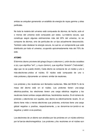 15
ambas se aniquilan generando un estallido de energía de rayos gamma y otras
partículas.
No toda la materia del universo está compuesta de átomos; de hecho, solo el
o menos del universo está compuesto por estos. La materia oscura, que
constituye según algunas estimaciones más del 20% del universo, no se
compone de átomos, sino de partículas de un tipo actualmente desconocido.
También cabe destacar la energía oscura, la cual es un componente que está
distribuido por todo el universo, ocupando aproximadamente más del 70% de
este.
ATOMO
El término átomo proviene del griego ἄτομον («átomon»), unión de dos vocablos:
α (a), que significa "sin", y τομον (tomon), que significa "división" ("indivisible",
algo que no se puede dividir), Cada átomo se compone de un núcleo y uno o
más electrones unidos al núcleo. El núcleo está compuesto de uno o
más protones y típicamente un número similar de neutrones.
Los protones y los neutrones son llamados nucleones. Más del 99,94 % de la
masa del átomo está en el núcleo. Los protones tienen una carga
eléctrica positiva, los electrones tienen una carga eléctrica negativa y los
neutrones tienen ambas cargas eléctricas, haciéndolos neutros. Si el número de
protones y electrones son iguales, ese átomo es eléctricamente neutro. Si un
átomo tiene más o menos electrones que protones, entonces tiene una carga
global negativa o positiva, respectivamente, y se denomina ion (anión si es
negativa y catión si es positiva).
Los electrones de un átomo son atraídos por los protones en un núcleo atómico
por la fuerza electromagnética. Los protones y los neutrones en el núcleo son
 
