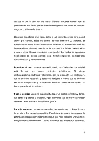 16
atraídos el uno al otro por una fuerza diferente, la fuerza nuclear, que es
generalmente más fuerte que la fuerza electromagnética que repele los protones
cargados positivamente entre sí.
El número de protones en el núcleo define a qué elemento químico pertenece el
átomo: por ejemplo, todos los átomos de cobre contienen 29 protones. El
número de neutrones define el isótopo del elemento. El número de electrones
influye en las propiedades magnéticas de un átomo. Los átomos pueden unirse
a otro u otros átomos por enlaces químicos (en los cuales se comparten
los electrones de dichos átomos) para formar compuestos químicos tales
como moléculas y redes cristalinas.
Estructura atomica: a pesar de que átomo significa ‘indivisible’, en realidad
está formado por varias partículas subatómicas. El átomo
contiene protones, neutrones y electrones, con la excepción del hidrógeno-1,
que no contiene neutrones, y del catión hidrógeno o hidrón, que no contiene
electrones. Los protones y neutrones del átomo se denominan nucleones, por
formar parte del núcleo atómico.
Nucleo atomico: un átomo está constituido por un núcleo central muy denso,
que contiene protones y neutrones, y por electrones que se mueven alrededor
del núcleo a una distancia relativamente grande.
Nube de electrones: los electrones en el átomo son atraídos por los protones a
través de la fuerza electromagnética. Esta fuerza los atrapa en un pozo de
potencialelectrostático alrededor del núcleo, lo que hace necesaria una fuente de
energía externa para liberarlos. Cuanto más cerca está un electrón del núcleo,
 