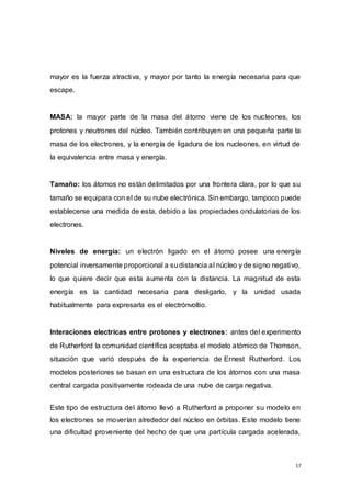 17
mayor es la fuerza atractiva, y mayor por tanto la energía necesaria para que
escape.
MASA: la mayor parte de la masa del átomo viene de los nucleones, los
protones y neutrones del núcleo. También contribuyen en una pequeña parte la
masa de los electrones, y la energía de ligadura de los nucleones, en virtud de
la equivalencia entre masa y energía.
Tamaño: los átomos no están delimitados por una frontera clara, por lo que su
tamaño se equipara con el de su nube electrónica. Sin embargo, tampoco puede
establecerse una medida de esta, debido a las propiedades ondulatorias de los
electrones.
Niveles de energía: un electrón ligado en el átomo posee una energía
potencial inversamente proporcional a sudistancia al núcleo y de signo negativo,
lo que quiere decir que esta aumenta con la distancia. La magnitud de esta
energía es la cantidad necesaria para desligarlo, y la unidad usada
habitualmente para expresarla es el electrónvoltio.
Interaciones electricas entre protones y electrones: antes del experimento
de Rutherford la comunidad científica aceptaba el modelo atómico de Thomson,
situación que varió después de la experiencia de Ernest Rutherford. Los
modelos posteriores se basan en una estructura de los átomos con una masa
central cargada positivamente rodeada de una nube de carga negativa.
Este tipo de estructura del átomo llevó a Rutherford a proponer su modelo en
los electrones se moverían alrededor del núcleo en órbitas. Este modelo tiene
una dificultad proveniente del hecho de que una partícula cargada acelerada,
 