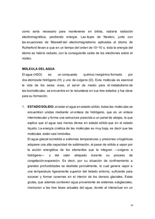 18
como sería necesario para mantenerse en órbita, radiaría radiación
electromagnética, perdiendo energía. Las leyes de Newton, junto con
las ecuaciones de Maxwell del electromagnetismo aplicadas al átomo de
Rutherford llevan a que en un tiempo del orden de 10−10 s, toda la energía del
átomo se habría radiado, con la consiguiente caída de los electrones sobre el
núcleo.
MOLEULA DEL AGUA
El agua (H2O) es un compuesto químico inorgánico formado por
dos átomosde hidrógeno (H) y uno de oxígeno (O). Esta molécula es esencial
la vida de los seres vivos, al servir de medio para el metabolismo de
las biomoléculas, se encuentra en la naturaleza en sus tres estados y fue clave
para su formación.
1. ESTADO SOLIDO: al estar el agua en estado sólido, todas las moléculas se
encuentran unidas mediante un enlace de hidrógeno, que es un enlace
intermolecular y forma una estructura parecida a un panal de abejas, lo que
explica que el agua sea menos densa en estado sólido que en el estado
líquido. La energía cinética de las moléculas es muy baja, es decir que las
moléculas están casi inmóviles.
El agua glacial sometida a extremas temperaturas y presiones criogénicas
adquiere una alta capacidad de sublimación, al pasar de sólida a vapor por
la acción energética de los elementos que la integran —oxígeno e
hidrógeno— y del calor atrapado durante su proceso de
congelación-expansión. Es decir, por su situación de confinamiento a
grandes profundidades se deshiela parcialmente, lo cual genera vapor a
una temperatura ligeramente superior del helado entorno, suficiente para
socavar y formar cavernas en el interior de los densos glaciales. Estas
grutas, que además contienen agua proveniente de sistemas subglaciales,
involucran a las tres fases actuales del agua, donde al interactuar en un
 