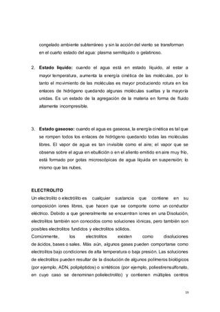 19
congelado ambiente subterráneo y sin la acción del viento se transforman
en el cuarto estado del agua: plasma semilíquido o gelatinoso.
2. Estado liquido: cuando el agua está en estado líquido, al estar a
mayor temperatura, aumenta la energía cinética de las moléculas, por lo
tanto el movimiento de las moléculas es mayor produciendo rotura en los
enlaces de hidrógeno quedando algunas moléculas sueltas y la mayoría
unidas. Es un estado de la agregación de la materia en forma de fluido
altamente incompresible.
3. Estado gaseoso: cuando el agua es gaseosa, la energía cinética es tal que
se rompen todos los enlaces de hidrógeno quedando todas las moléculas
libres. El vapor de agua es tan invisible como el aire; el vapor que se
observa sobre el agua en ebullición o en el aliento emitido en aire muy frío,
está formado por gotas microscópicas de agua líquida en suspensión; lo
mismo que las nubes.
ELECTROLITO
Un electrolito o electrólito es cualquier sustancia que contiene en su
composición iones libres, que hacen que se comporte como un conductor
eléctrico. Debido a que generalmente se encuentran iones en una Disolución,
electrolitos también son conocidos como soluciones iónicas, pero también son
posibles electrolitos fundidos y electrolitos sólidos.
Comúnmente, los electrolitos existen como disoluciones
de ácidos, bases o sales. Más aún, algunos gases pueden comportarse como
electrolitos bajo condiciones de alta temperatura o baja presión. Las soluciones
de electrolitos pueden resultar de la disolución de algunos polímeros biológicos
(por ejemplo, ADN, polipéptidos) o sintéticos (por ejemplo, poliestirensulfonato,
en cuyo caso se denominan polielectrolito) y contienen múltiples centros
 