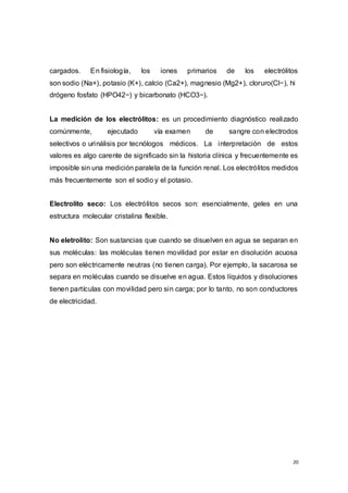 20
cargados. En fisiología, los iones primarios de los electrólitos
son sodio (Na+), potasio (K+), calcio (Ca2+), magnesio (Mg2+), cloruro(Cl−), hi
drógeno fosfato (HPO42−) y bicarbonato (HCO3−).
La medición de los electrólitos: es un procedimiento diagnóstico realizado
comúnmente, ejecutado vía examen de sangre con electrodos
selectivos o urinálisis por tecnólogos médicos. La interpretación de estos
valores es algo carente de significado sin la historia clínica y frecuentemente es
imposible sin una medición paralela de la función renal. Los electrólitos medidos
más frecuentemente son el sodio y el potasio.
Electrolito seco: Los electrólitos secos son: esencialmente, geles en una
estructura molecular cristalina flexible.
No eletrolito: Son sustancias que cuando se disuelven en agua se separan en
sus moléculas: las moléculas tienen movilidad por estar en disolución acuosa
pero son eléctricamente neutras (no tienen carga). Por ejemplo, la sacarosa se
separa en moléculas cuando se disuelve en agua. Estos líquidos y disoluciones
tienen partículas con movilidad pero sin carga; por lo tanto, no son conductores
de electricidad.
 