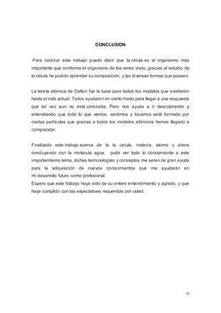 21
CONCLUSION
Para concluir este trabajo puedo decir que la célula es el organismo más
importante que conforma el organismo de los seres vivos; gracias al estudio de
la célula he podido aprender su composición, y las diversas formas que poseen.
La teoría atómica de Dalton fue la base para todos los modelos que existieron
hasta el más actual. Todos ayudaron en cierto modo para llegar a una respuesta
que tal vez aun no está concluida. Pero nos ayuda a ir descubriendo y
entendiendo que todo lo que vemos, sentimos y tocamos está formado por
ciertas partículas que gracias a todos los modelos atómicos hemos llegado a
comprender.
Finalizado este trabajo acerca de la la celula, materia, atomo y ahora
concluyendo con la molecula agua; pude ver todo lo concerniente a este
importantísimo tema, dichas terminologías y conceptos me seran de gran ayuda
para la adquisición de nuevos conocimientos que me ayudarán en
mi desarrollo futuro como profesional.
Espero que este trabajo haya sido de su entero entendimiento y agrado, y que
haya cumplido con las expectativas requeridas por usted.
 