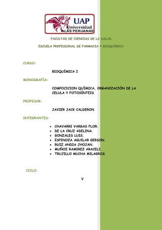 FACULTAD DE CIENCIAS DE LA SALUD

          ESCUELA PROFESIONAL DE FARMACIA Y BIOQUÍMICA




CURSO:

                 BIOQUÍMICA I

MONOGRAFÍA:

                 COMPOCICION QUÍMICA, ORGANIZACIÓN DE LA
                 CELULA Y FOTOSÍNTEIS

PROFESOR:

                 JAVIER JACK CALDERON

INTEGRANTES:

                  CHAVARRI VARGAS FLOR.
                  DE LA CRUZ ADELINA.
                  GONZALES LUIS.
                  ESPINOZA AGUILAR GERSON.
                  RUIZ ANDIA JHOJAN.
                  MUÑOZ RAMIREZ ARACELI.
                  TRUJILLO MUCHA MILAGROS




 CICLO:

                                V
 
