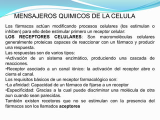 MENSAJEROS QUIMICOS DE LA CELULA
Los fármacos actúan modificando procesos celulares (los estimulan o
inhiben) para ello debe estimular primero un receptor celular:
LOS RECEPTORES CELULARES: Son macromoléculas celulares
generalmente proteicas capaces de reaccionar con un fármaco y producir
una respuesta.
Las respuestas son de varios tipos:
•Activación de un sistema enzimático, produciendo una cascada de
reacciones.
•Receptor asociado a un canal iónico: la activación del receptor abre o
cierra el canal.
Los requisitos básicos de un receptor farmacológico son:
•La afinidad: Capacidad de un fármaco de fijarse a un receptor
•Especificidad: Gracias a la cual puede discriminar una molécula de otra
aun cuando sean parecidas.
También existen recetores que no se estimulan con la presencia del
fármacos son los llamados aceptores
 