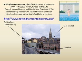 Nottingham Contemporary Arts Centre opened in November
        2009, costing £20 million, funded by the Arts
 Council, National Lottery and Nottingham City Council. The
  Contemporary opened with a David Hockney Exhibition
  (right) and received a great deal of publicity at the time.

http://www.nottinghamcontemporary.org/
Nottingham
Contemporary
                                                                Lace Market




                                                                Tram line
 