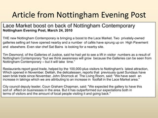 Article from Nottingham Evening Post
Lace Market boost on back of Nottingham Contemporary
Nottingham Evening Post, March 24, 2010

THE new Nottingham Contemporary is bringing a boost to the Lace Market. Two privately-owned
galleries selling art have opened nearby and a number of cafés have sprung up on High Pavement
and elsewhere. Even star chef Sat Bains is looking for a nearby site.

Tim Desmond, of the Galleries of Justice, said he had yet to see a lift in visitor numbers as a result of
Nottingham Contemporary "but we think awareness will grow because the Galleries can be seen from
Nottingham Contemporary – but it will take time.”

Restaurants report good trade, helped by the 100,000-plus visitors to Nottingham's latest attraction,
Which opened in November. Delilah, the delicatessen, reports that previously quiet Sundays have
seen brisk trade since November. John Shorrock at The Living Room, said: “We have seen an
increase in takings which we are attributing to an increase in footfall in the Lace Market area.”

City council deputy leader, Coun Graham Chapman, said: "We expected the gallery to have this
sort of effect on businesses in the area. But it has outperformed our expectations both in
terms of visitors and the amount of local people visiting it and going back."
 