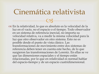 Cinemática relativista
            
 En la relatividad, lo que es absoluto es la velocidad de la
  luz en el vacío, no el espacio o el tiempo. Todo observador
  en un sistema de referencia inercial, no importa su
  velocidad relativa, va a medir la misma velocidad para la
  luz que otro observador en otro sistema. Esto no es
  posible desde el punto de vista clásico. Las
  transformaciones de movimiento entre dos sistemas de
  referencia deben tener en cuenta este hecho, de lo que
  surgieron las transformaciones de Lorentz. En ellas se ve
  que las dimensiones espaciales y el tiempo están
  relacionadas, por lo que en relatividad es normal hablar
  del espacio-tiempo y de un espacio cuatridimensional.
 