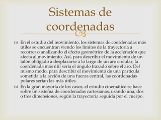 Sistemas de
                coordenadas
                      
 En el estudio del movimiento, los sistemas de coordenadas más
  útiles se encuentran viendo los límites de la trayectoria a
  recorrer o analizando el efecto geométrico de la aceleración que
  afecta al movimiento. Así, para describir el movimiento de un
  talón obligado a desplazarse a lo largo de un aro circular, la
  coordenada más útil sería el ángulo trazado sobre el aro. Del
  mismo modo, para describir el movimiento de una partícula
  sometida a la acción de una fuerza central, las coordenadas
  polares serían las más útiles.
 En la gran mayoría de los casos, el estudio cinemático se hace
  sobre un sistema de coordenadas cartesianas, usando una, dos
  o tres dimensiones, según la trayectoria seguida por el cuerpo.
 