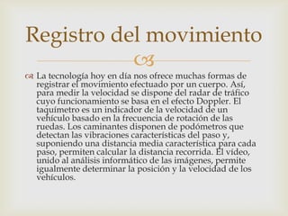 Registro del movimiento
           
 La tecnología hoy en día nos ofrece muchas formas de
  registrar el movimiento efectuado por un cuerpo. Así,
  para medir la velocidad se dispone del radar de tráfico
  cuyo funcionamiento se basa en el efecto Doppler. El
  taquímetro es un indicador de la velocidad de un
  vehículo basado en la frecuencia de rotación de las
  ruedas. Los caminantes disponen de podómetros que
  detectan las vibraciones características del paso y,
  suponiendo una distancia media característica para cada
  paso, permiten calcular la distancia recorrida. El vídeo,
  unido al análisis informático de las imágenes, permite
  igualmente determinar la posición y la velocidad de los
  vehículos.
 