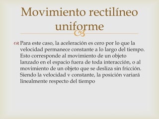 Movimiento rectilíneo
       uniforme
          
 Para este caso, la aceleración es cero por lo que la
  velocidad permanece constante a lo largo del tiempo.
  Esto corresponde al movimiento de un objeto
  lanzado en el espacio fuera de toda interacción, o al
  movimiento de un objeto que se desliza sin fricción.
  Siendo la velocidad v constante, la posición variará
  linealmente respecto del tiempo
 