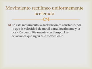Movimiento rectilíneo uniformemente
             acelerado
                          
  En éste movimiento la aceleración es constante, por
   lo que la velocidad de móvil varía linealmente y la
   posición cuadráticamente con tiempo. Las
   ecuaciones que rigen este movimiento.
 