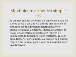 Movimiento armónico simple
                         
 Es un movimiento periódico de vaivén, en el que un
  cuerpo oscila a un lado y a otro de una posición de
  equilibrio en una dirección determinada y en
  intervalos iguales de tiempo. Matemáticamente, la
  trayectoria recorrida se expresa en función del
  tiempo usando funciones trigonométricas, que son
  periódicas. Así por ejemplo, la ecuación de posición
  respecto del tiempo, para el caso de movimiento en
  una dimensión
 