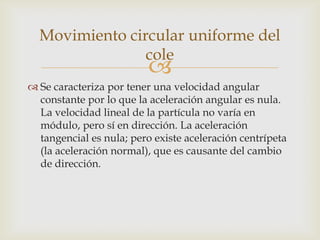 Movimiento circular uniforme del
                cole
                          
 Se caracteriza por tener una velocidad angular
  constante por lo que la aceleración angular es nula.
  La velocidad lineal de la partícula no varía en
  módulo, pero sí en dirección. La aceleración
  tangencial es nula; pero existe aceleración centrípeta
  (la aceleración normal), que es causante del cambio
  de dirección.
 
