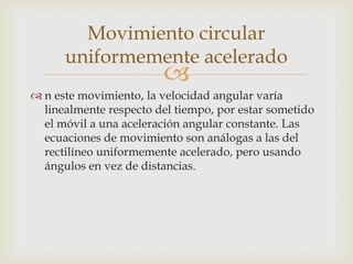 Movimiento circular
      uniformemente acelerado
                        
 n este movimiento, la velocidad angular varía
  linealmente respecto del tiempo, por estar sometido
  el móvil a una aceleración angular constante. Las
  ecuaciones de movimiento son análogas a las del
  rectilíneo uniformemente acelerado, pero usando
  ángulos en vez de distancias.
 