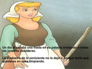                           Un día el rey dió una fiesta en su palacio invitando a todas las jovenes casaderas.     La madastra de la cenicienta no la dejó ir porque tenía que quedarse en casa limpiando. 
