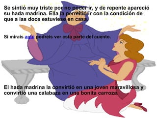 Se sintió muy triste por no poder ir, y de repente apareció su hada madrina. Ella la permitió ir con la condición de que a las doce estuviese en casa. Si mirais  aquí  podreis ver esta parte del cuento. El hada madrina la convirtió en una joven maravillosa y convirtió una calabaza en una bonita carroza. 