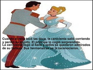                        La cenicienta llegó al baile y todos se quedaron admirados de su belleza. Sus hermanstras no la reconocieron. Cuando el reloj tocó las doce, la cenicienta salió corriendo y perdió su zapato. El príncipe lo cogió sorprendido. 