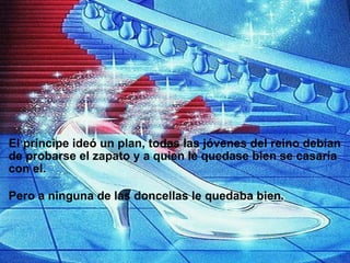                     El príncipe ideó un plan, todas las jóvenes del reino debían de probarse el zapato y a quien le quedase bien se casaría con el.   Pero a ninguna de las doncellas le quedaba bien. 