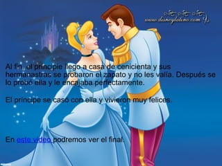               Al fin, el príncipie llego a casa de cenicienta y sus hermanastras se probaron el zapato y no les valía. Después se lo probó ella y le encajaba perfectamente.               El príncipe se casó con ella y vivieron muy felices.         En  este video  podremos ver el final.              