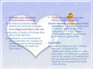 • Animales que adquieren
características humanas:
La tía hada transforma ratas,
ratones en cocheros y lacayos.
• En la alegoría del bien y del mal
Cenicienta, el hada, el Príncipe Azul
por el lado del bien.
La madrastra y sus hermanastra
por el lado del mal. Aunque se
menciona que la hermanastra
menor no era tan mala con
Cenicienta.
• Frases de repetición que dan
ritmo y unidad al cuento:
Charles Perrault no menciona frases
repetitivas. Pero en la adaptación
de Disney se ve claramente
reflejado en la frase mágica:
“¡Bidi bidabi dibu!”, para lograr
todo hasta un gran amor.
Conclusión:
Con toda la magia con que Charles
Perrault recopiló de las
tradiciones orales, estos cuentos
para niños, es razón por la cual es
uno de los relatos más apetecidos
por los pequeños lectores (Y por
algunos no tan pequeños) hasta
el día de hoy.
 