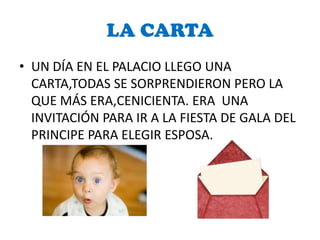 LA CARTA
• UN DÍA EN EL PALACIO LLEGO UNA
  CARTA,TODAS SE SORPRENDIERON PERO LA
  QUE MÁS ERA,CENICIENTA. ERA UNA
  INVITACIÓN PARA IR A LA FIESTA DE GALA DEL
  PRINCIPE PARA ELEGIR ESPOSA.
 