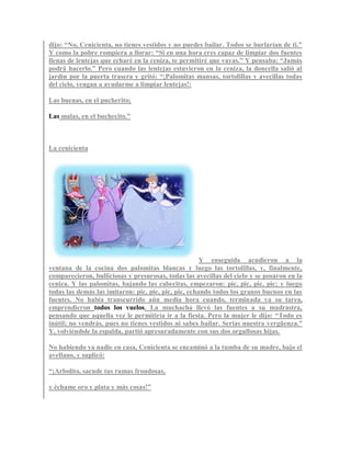 dijo: “No, Cenicienta, no tienes vestidos y no puedes bailar. Todos se burlarían de ti.”
Y como la pobre rompiera a llorar: “Si en una hora eres capaz de limpiar dos fuentes
llenas de lentejas que echaré en la ceniza, te permitiré que vayas.” Y pensaba: “Jamás
podrá hacerlo.” Pero cuando las lentejas estuvieron en la ceniza, la doncella salió al
jardín por la puerta trasera y gritó: “¡Palomitas mansas, tortolillas y avecillas todas
del cielo, vengan a ayudarme a limpiar lentejas!:
Las buenas, en el pucherito;
Las malas, en el buchecito.”
La cenicienta
Y enseguida acudieron a la
ventana de la cocina dos palomitas blancas y luego las tortolillas, y, finalmente,
comparecieron, bulliciosas y presurosas, todas las avecillas del cielo y se posaron en la
ceniza. Y las palomitas, bajando las cabecitas, empezaron: pic, pic, pic, pic; y luego
todas las demás las imitaron: pic, pic, pic, pic, echando todos los granos buenos en las
fuentes. No había transcurrido aún media hora cuando, terminada ya su tarea,
emprendieron todos los vuelos. La muchacha llevó las fuentes a su madrastra,
pensando que aquella vez le permitiría ir a la fiesta. Pero la mujer le dijo: “Todo es
inútil; no vendrás, pues no tienes vestidos ni sabes bailar. Serías nuestra vergüenza.”
Y, volviéndole la espalda, partió apresuradamente con sus dos orgullosas hijas.
No habiendo ya nadie en casa, Cenicienta se encaminó a la tumba de su madre, bajo el
avellano, y suplicó:
“¡Arbolito, sacude tus ramas frondosas,
y échame oro y plata y más cosas!”
 