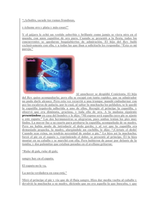 “¡Arbolito, sacude tus ramas frondosas,
y échame oro y plata y más cosas!”
Y el pájaro le echó un vestido soberbio y brillante como jamás se viera otro en el
mundo, con unos zapatitos de oro puro. Cuando se presentó a la fiesta, todos los
concurrentes se quedaron boquiabiertos de admiración. El hijo del Rey bailó
exclusivamente con ella, y a todas las que iban a solicitarlo les respondía: “Ésta es mi
pareja.”
Al anochecer se despidió Cenicienta. El hijo
del Rey quiso acompañarla; pero ella se escapó con tanta rapidez, que su admirador
no pudo darle alcance. Pero esta vez recurrió a una trampa: mandó embadurnar con
pez las escaleras de palacio, por lo cual, al saltar la muchacha los peldaños, se le quedó
la zapatilla izquierda adherida a uno de ellos. Recogió el príncipe la zapatilla, y
observó que era diminuta, graciosa, y toda ella de oro. A la mañana siguiente
presentándose en casa del hombre y le dijo: “Mi esposa será aquella cuyo pie se ajuste
a este zapato.” Las dos hermanastras se alegraron, pues ambas tenían los pies muy
lindos. La mayor fue a su cuarto para probarse la zapatilla, acompañada de su madre.
Pero no había modo de introducir el dedo gordo; y al ver que la zapatilla era
demasiado pequeña, la madre, alargándole un cuchillo, le dijo: “¡Córtate el dedo!
Cuando seas reina, no tendrás necesidad de andar a pie.” Lo hizo así la muchacha;
forzó el pie en el zapato y, reprimiendo el dolor, se presentó al príncipe. Él la hizo
montar en su caballo y se marchó con ella. Pero hubieron de pasar por delante de la
tumba, y dos palomitas que estaban posadas en el avellano gritaron:
“Ruke di guk, ruke di guk;
sangre hay en el zapato.
El zapato no le va,
La novia verdadera en casa está.”
Miró el príncipe el pie y vio que de él fluía sangre. Hizo dar media vuelta al caballo y
devolvió la muchacha a su madre, diciendo que no era aquella la que buscaba, y que
 
