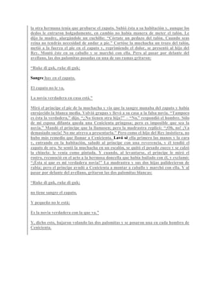 la otra hermana tenía que probarse el zapato. Subió ésta a su habitación y, aunque los
dedos le entraron holgadamente, en cambio no había manera de meter el talón. Le
dijo la madre, alargándole un cuchillo: “Córtate un pedazo del talón. Cuando seas
reina no tendrás necesidad de andar a pie.” Cortóse la muchacha un trozo del talón,
metió a la fuerza el pie en el zapato y, reprimiendo el dolor, se presentó al hijo del
Rey. Montó éste en su caballo y se marchó con ella. Pero al pasar por delante del
avellano, las dos palomitas posadas en una de sus ramas gritaron:
“Ruke di guk, ruke di guk;
Sangre hay en el zapato.
El zapato no le va,
La novia verdadera en casa está.”
Miró el príncipe el pie de la muchacha y vio que la sangre manaba del zapato y había
enrojecido la blanca media. Volvió grupas y llevó a su casa a la falsa novia. “Tampoco
es ésta la verdadera,” dijo. “¿No tienen otra hija?” – “No,” respondió el hombre. Sólo
de mi esposa difunta queda una Cenicienta pringosa; pero es imposible que sea la
novia.” Mandó el príncipe que la llamasen; pero la madrastra replicó: “¡Oh, no! ¡Va
demasiado sucia! No me atrevo a presentarla.” Pero como el hijo del Rey insistiera, no
hubo más remedio que llamar a Cenicienta. Lavó sé ella primero las manos y la cara
y, entrando en la habitación, saludó al príncipe con una reverencia, y él tendió el
zapato de oro. Se sentó la muchacha en un escalón, se quitó el pesado zueco y se calzó
la chinela: le venía como pintada. Y cuando, al levantarse, el príncipe le miró el
rostro, reconoció en el acto a la hermosa doncella que había bailado con él, y exclamó:
“¡Ésta sí que es mi verdadera novia!” La madrastra y sus dos hijas palidecieron de
rabia; pero el príncipe ayudó a Cenicienta a montar a caballo y marchó con ella. Y al
pasar por delante del avellano, gritaron las dos palomitas blancas:
“Ruke di guk, ruke di guk;
no tiene sangre el zapato.
Y pequeño no le está;
Es la novia verdadera con la que va.”
Y, dicho esto, bajaron volando las dos palomitas y se posaron una en cada hombro de
Cenicienta.
 