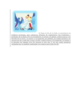 Al llegar el día de la boda, se presentaron las
traidoras hermanas, muy zalameras, deseosas de congraciarse con Cenicienta y
participar de su dicha. Pero al encaminarse el cortejo a la iglesia, yendo la mayor a la
derecha de la novia y la menor a su izquierda, las palomas, de sendos picotazos, les
sacaron un ojo a cada una. Luego, al salir, yendo la mayor a la izquierda y la menor a
la derecha, las mismas aves les sacaron el otro ojo. Y de este modo quedaron
castigadas por su maldad, condenadas a la ceguera para todos los día
 