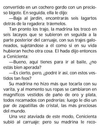 convertido en un cochero gordo con un precio-
so bigote. En seguida, ella le dijo:
—Baja al jardín, encontrarás seis lagartos
detrás de la regadera; tráemelos.
Tan pronto los trajo, la madrina los trocó en
seis lacayos que se subieron en seguida a la
parte posterior del carruaje, con sus trajes galo-
neados, sujetándose a él como si en su vida
hubieran hecho otra cosa. El hada dijo entonces
a Cenicienta:
—Bueno, aquí tienes para ir al baile, ¿no
estás bien aperada?
—Es cierto, pero, ¿podré ir así, con estos ves-
tidos tan feos?
Su madrina no hizo más que tocarla con su
varita, y al momento sus ropas se cambiaron en
magníficos vestidos de paño de oro y plata,
todos recamados con pedrerías; luego le dio un
par de zapatillas de cristal, las más preciosas
del mundo.
Una vez ataviada de este modo, Cenicienta
subió al carruaje; pero su madrina le reco-
 