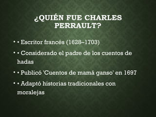 ¿QUIÉN FUE CHARLES
PERRAULT?
• • Escritor francés (1628–1703)
• • Considerado el padre de los cuentos de
hadas
• • Publicó 'Cuentos de mamá ganso' en 1697
• • Adaptó historias tradicionales con
moralejas
 